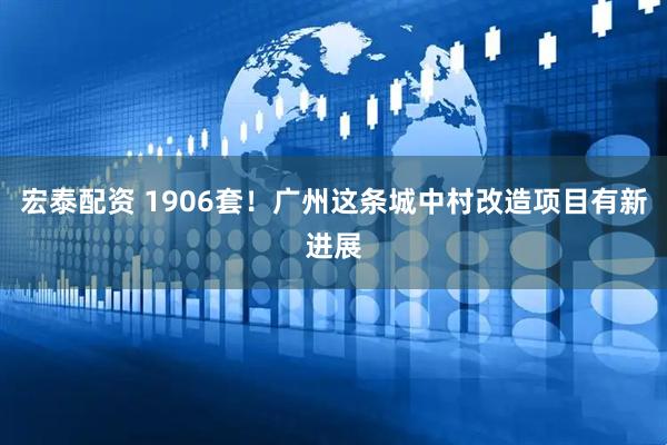 宏泰配资 1906套！广州这条城中村改造项目有新进展
