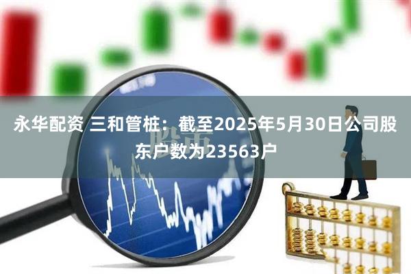 永华配资 三和管桩：截至2025年5月30日公司股东户数为23563户