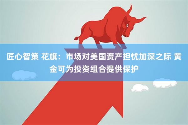 匠心智策 花旗：市场对美国资产担忧加深之际 黄金可为投资组合提供保护