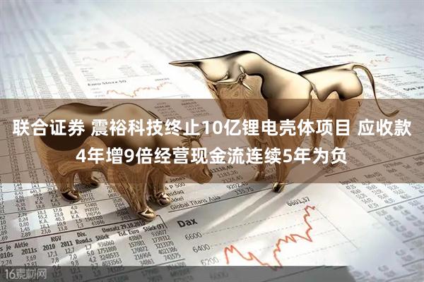 联合证券 震裕科技终止10亿锂电壳体项目 应收款4年增9倍经营现金流连续5年为负