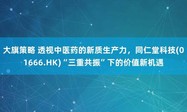大旗策略 透视中医药的新质生产力，同仁堂科技(01666.HK)“三重共振”下的价值新机遇