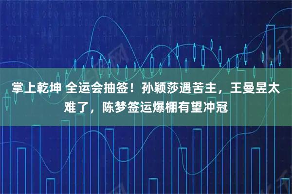 掌上乾坤 全运会抽签！孙颖莎遇苦主，王曼昱太难了，陈梦签运爆棚有望冲冠