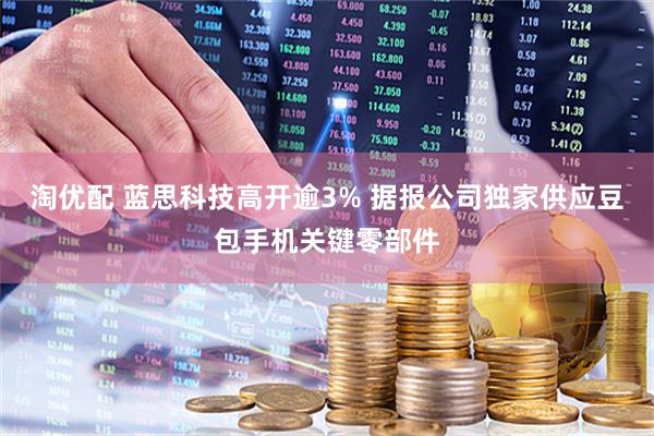 淘优配 蓝思科技高开逾3% 据报公司独家供应豆包手机关键零部件