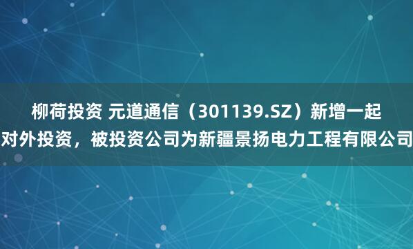 柳荷投资 元道通信（301139.SZ）新增一起对外投资，被投资公司为新疆景扬电力工程有限公司