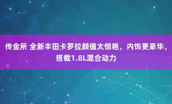 传金所 全新丰田卡罗拉颜值太惊艳，内饰更豪华，搭载1.8L混合动力