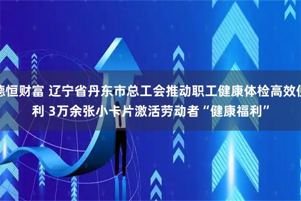 德恒财富 辽宁省丹东市总工会推动职工健康体检高效便利 3万余张小卡片激活劳动者“健康福利”