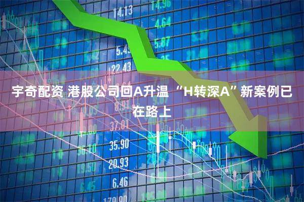 宇奇配资 港股公司回A升温 “H转深A”新案例已在路上