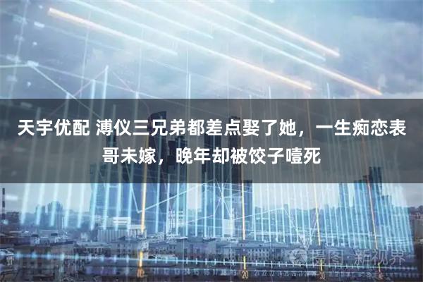 天宇优配 溥仪三兄弟都差点娶了她，一生痴恋表哥未嫁，晚年却被饺子噎死