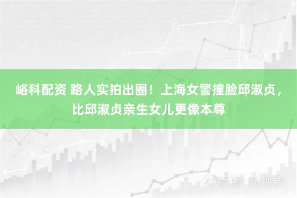 峪科配资 路人实拍出圈！上海女警撞脸邱淑贞，比邱淑贞亲生女儿更像本尊